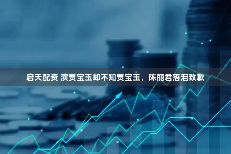 启天配资 演贾宝玉却不知贾宝玉，陈丽君落泪致歉