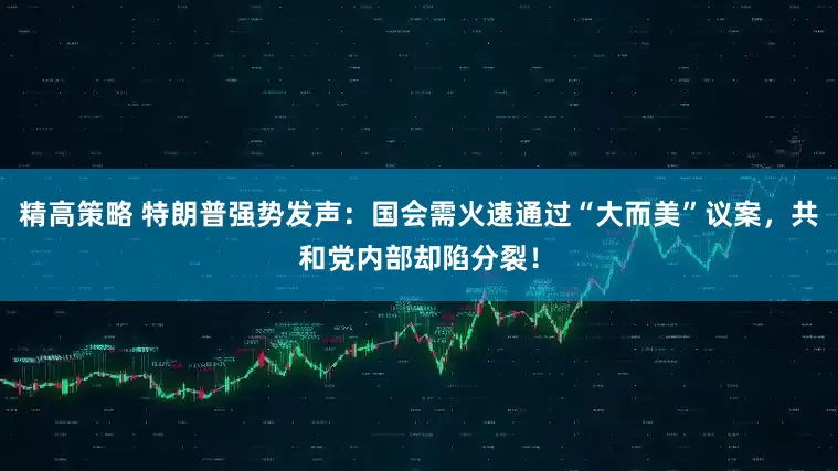 精高策略 特朗普强势发声：国会需火速通过“大而美”议案，共和党内部却陷分裂！