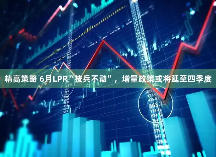 精高策略 6月LPR“按兵不动”，增量政策或将延至四季度