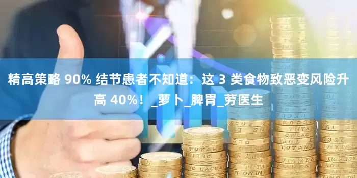精高策略 90% 结节患者不知道：这 3 类食物致恶变风险升高 40%！_萝卜_脾胃_劳医生