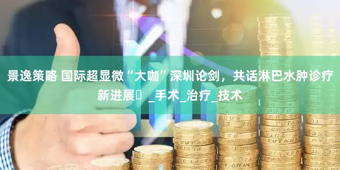 景逸策略 国际超显微“大咖”深圳论剑，共话淋巴水肿诊疗新进展​_手术_治疗_技术