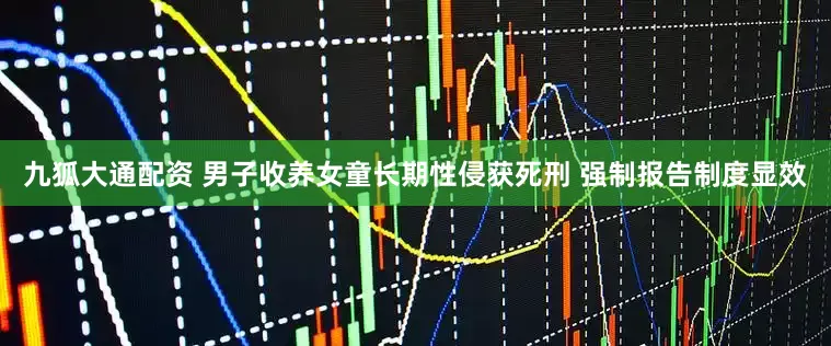 九狐大通配资 男子收养女童长期性侵获死刑 强制报告制度显效