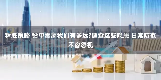 精胜策略 铅中毒离我们有多远?速查这些隐患 日常防范不容忽视