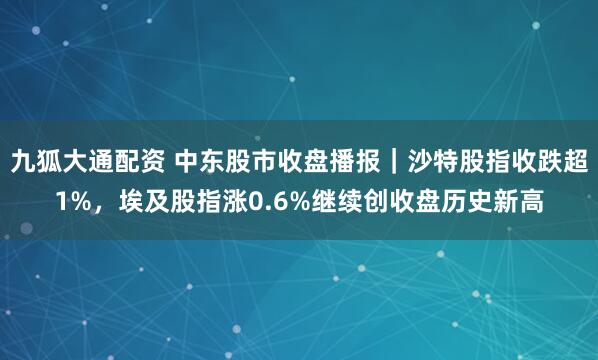 九狐大通配资 中东股市收盘播报｜沙特股指收跌超1%，埃及股指涨0.6%继续创收盘历史新高