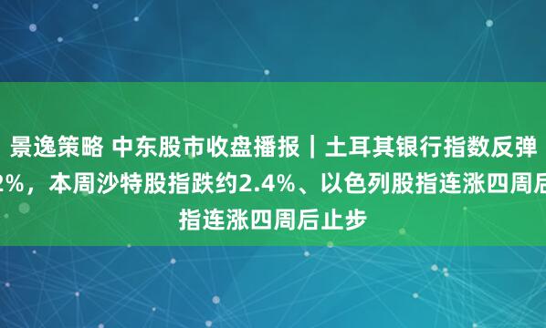 景逸策略 中东股市收盘播报｜土耳其银行指数反弹超4.2%，本周沙特股指跌约2.4%、以色列股指连涨四周后止步