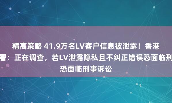 精高策略 41.9万名LV客户信息被泄露！香港隐私公署：正在调查，若LV泄露隐私且不纠正错误恐面临刑事诉讼