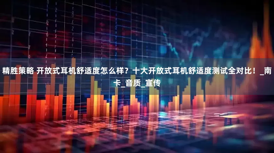 精胜策略 开放式耳机舒适度怎么样？十大开放式耳机舒适度测试全对比！_南卡_音质_宣传