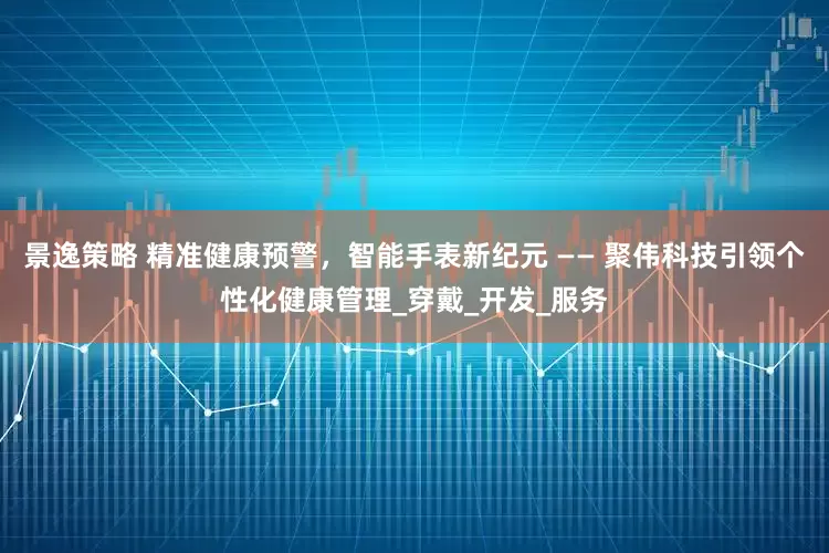 景逸策略 精准健康预警，智能手表新纪元 —— 聚伟科技引领个性化健康管理_穿戴_开发_服务