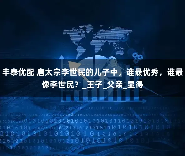 丰泰优配 唐太宗李世民的儿子中，谁最优秀，谁最像李世民？_王子_父亲_显得