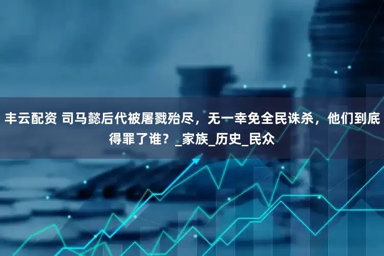 丰云配资 司马懿后代被屠戮殆尽，无一幸免全民诛杀，他们到底得罪了谁？_家族_历史_民众