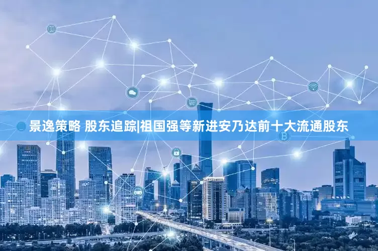 景逸策略 股东追踪|祖国强等新进安乃达前十大流通股东