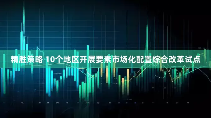 精胜策略 10个地区开展要素市场化配置综合改革试点