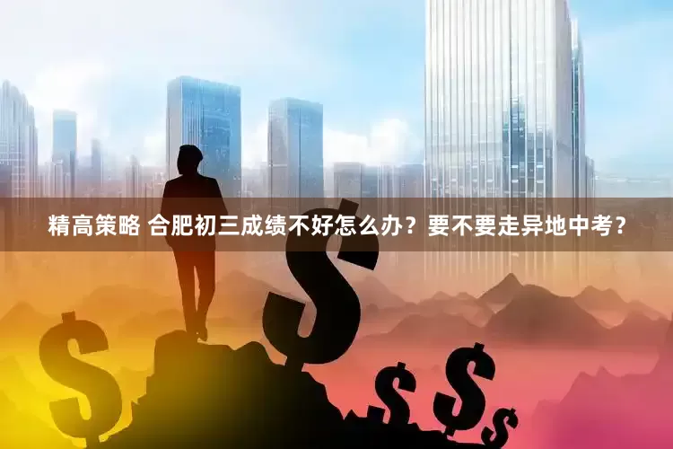 精高策略 合肥初三成绩不好怎么办？要不要走异地中考？