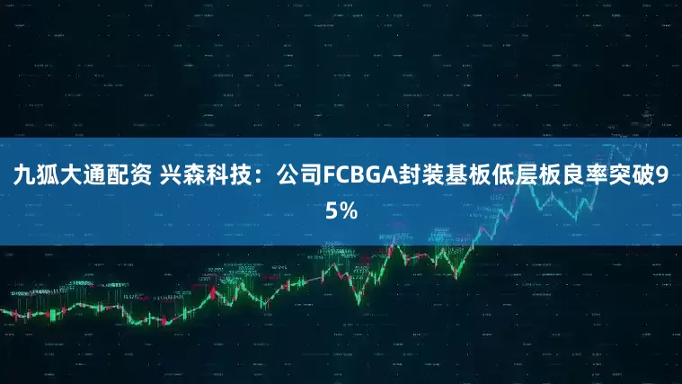 九狐大通配资 兴森科技：公司FCBGA封装基板低层板良率突破95%